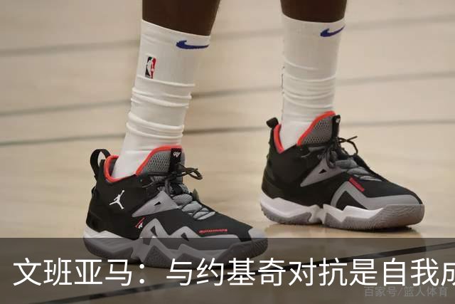 文班亚马：与约基奇对抗是自我成长的契机，法国队需加强默契
